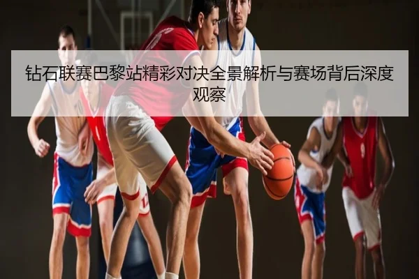 钻石联赛巴黎站精彩对决全景解析与赛场背后深度观察