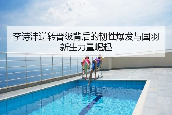李诗沣逆转晋级背后的韧性爆发与国羽新生力量崛起