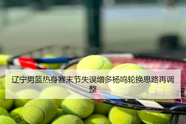 辽宁男篮热身赛末节失误增多杨鸣轮换思路再调整