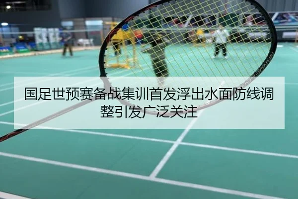 国足世预赛备战集训首发浮出水面防线调整引发广泛关注