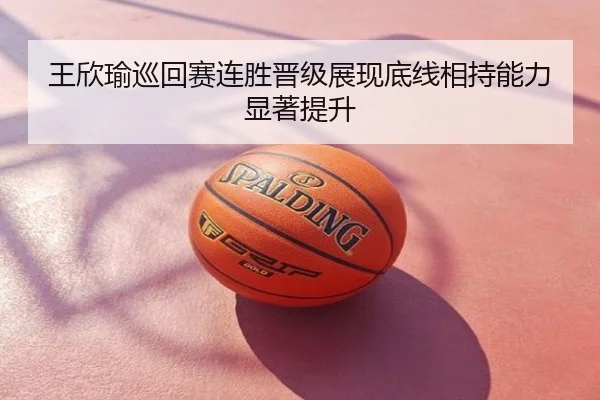 王欣瑜巡回赛连胜晋级展现底线相持能力显著提升