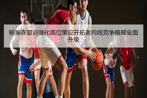杨瀚森夏训强化高位策应开拓者内线竞争格局全面升级