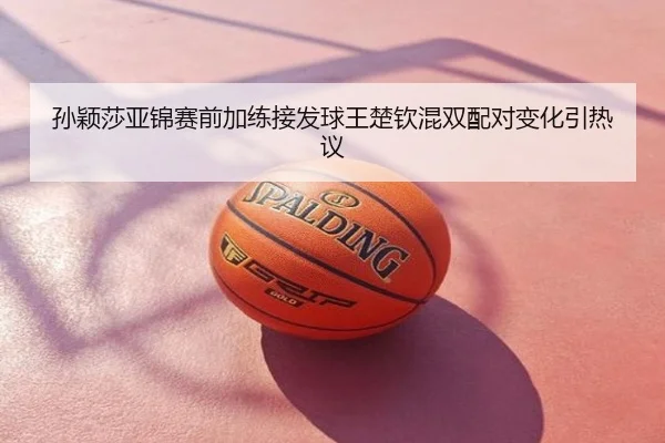 孙颖莎亚锦赛前加练接发球王楚钦混双配对变化引热议