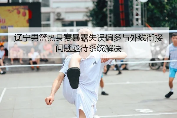 辽宁男篮热身赛暴露失误偏多与外线衔接问题亟待系统解决