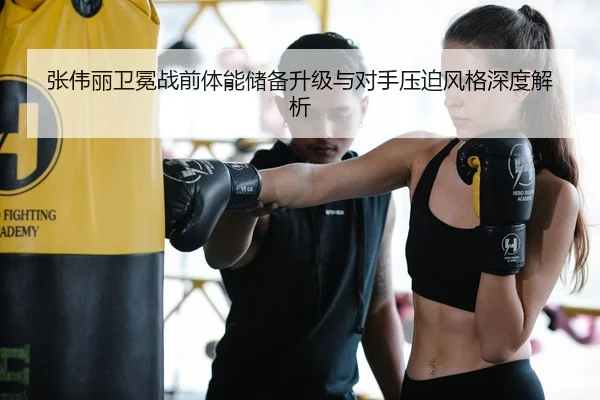 张伟丽卫冕战前体能储备升级与对手压迫风格深度解析