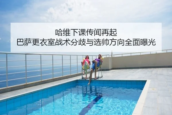 哈维下课传闻再起 巴萨更衣室战术分歧与选帅方向全面曝光