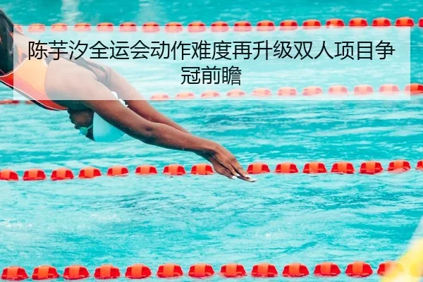 陈芋汐全运会动作难度再升级双人项目争冠前瞻
