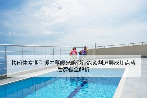 快船休赛期引援内幕曝光哈登续约谈判进展成焦点背后逻辑全解析