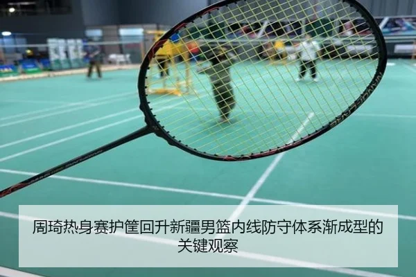 周琦热身赛护筐回升新疆男篮内线防守体系渐成型的关键观察
