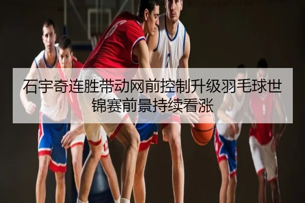 石宇奇连胜带动网前控制升级羽毛球世锦赛前景持续看涨
