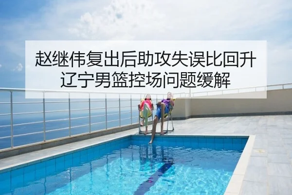 赵继伟复出后助攻失误比回升 辽宁男篮控场问题缓解