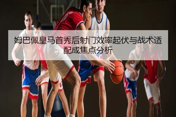 姆巴佩皇马首秀后射门效率起伏与战术适配成焦点分析